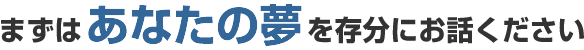 まずはあなたの夢を存分にお話ください